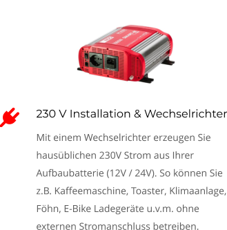 230 V Installation & Wechselrichter Mit einem Wechselrichter erzeugen Sie hausüblichen 230V Strom aus Ihrer Aufbaubatterie (12V / 24V). So können Sie z.B. Kaffeemaschine, Toaster, Klimaanlage, Föhn, E-Bike Ladegeräte u.v.m. ohne externen Stromanschluss betreiben. 