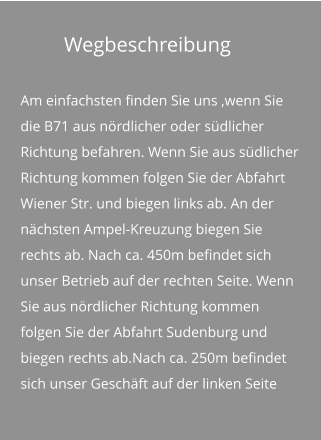 Wegbeschreibung Am einfachsten finden Sie uns ,wenn Sie die B71 aus nördlicher oder südlicher Richtung befahren. Wenn Sie aus südlicher Richtung kommen folgen Sie der Abfahrt Wiener Str. und biegen links ab. An der nächsten Ampel-Kreuzung biegen Sie rechts ab. Nach ca. 450m befindet sich unser Betrieb auf der rechten Seite. Wenn Sie aus nördlicher Richtung kommen folgen Sie der Abfahrt Sudenburg und biegen rechts ab.Nach ca. 250m befindet sich unser Geschäft auf der linken Seite
